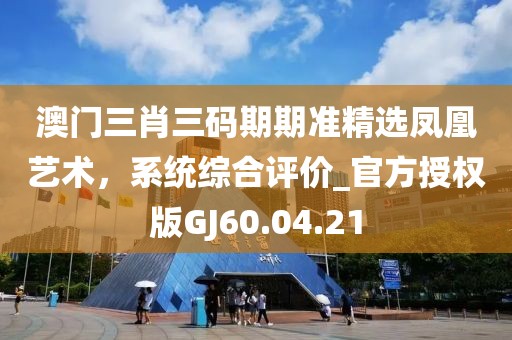 澳门三肖三码期期准精选凤凰艺术，系统综合评价_官方授权版GJ60.04.21