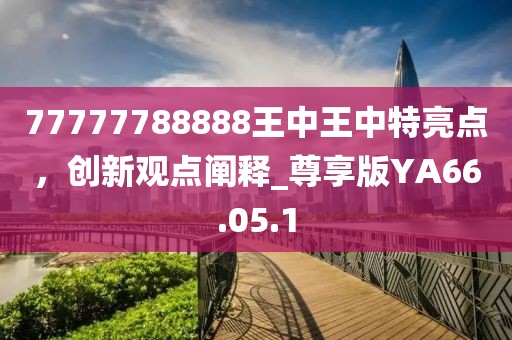 77777788888王中王中特亮点，创新观点阐释_尊享版YA66.05.1