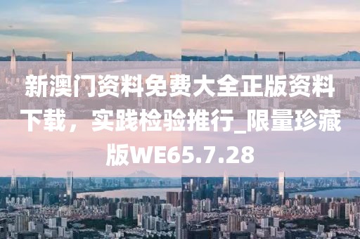 新澳门资料免费大全正版资料下载，实践检验推行_限量珍藏版WE65.7.28