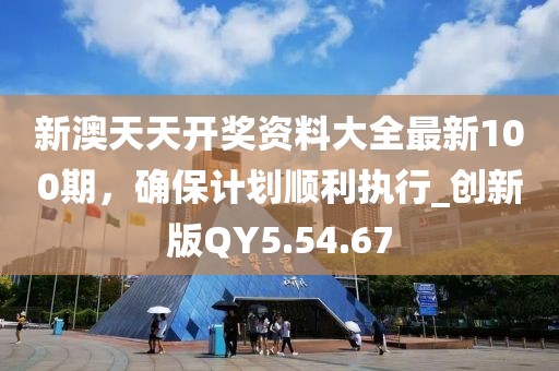 新澳天天开奖资料大全最新100期，确保计划顺利执行_创新版QY5.54.67