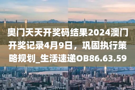 奥门天天开奖码结果2024澳门开奖记录4月9日，巩固执行策略规划_生活速递OB86.63.59