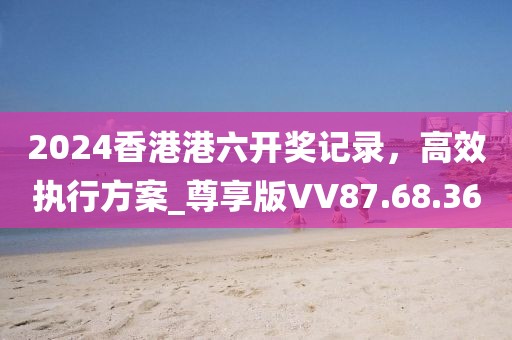 2024香港港六开奖记录，高效执行方案_尊享版VV87.68.36