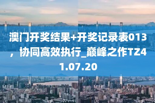 澳门开奖结果+开奖记录表013，协同高效执行_巅峰之作TZ41.07.20