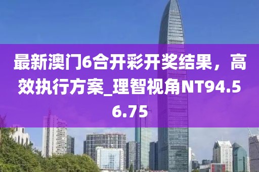 最新澳门6合开彩开奖结果，高效执行方案_理智视角NT94.56.75