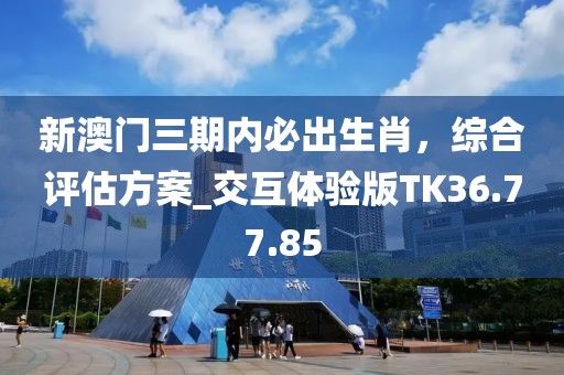 新澳门三期内必出生肖，综合评估方案_交互体验版TK36.77.85
