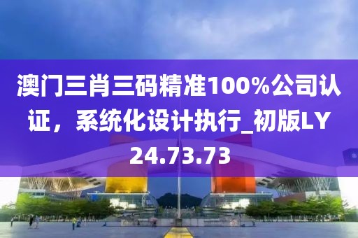 澳门三肖三码精准100%公司认证，系统化设计执行_初版LY24.73.73