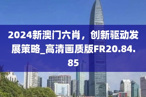 2024新澳门六肖，创新驱动发展策略_高清画质版FR20.84.85