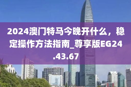 2024澳门特马今晚开什么，稳定操作方法指南_尊享版EG24.43.67