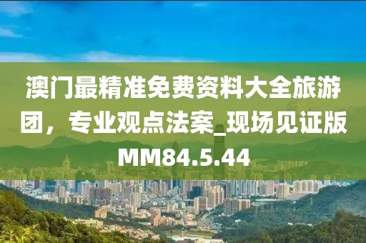澳门最精准免费资料大全旅游团，专业观点法案_现场见证版MM84.5.44