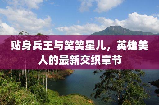 贴身兵王与笑笑星儿，英雄美人的最新交织章节