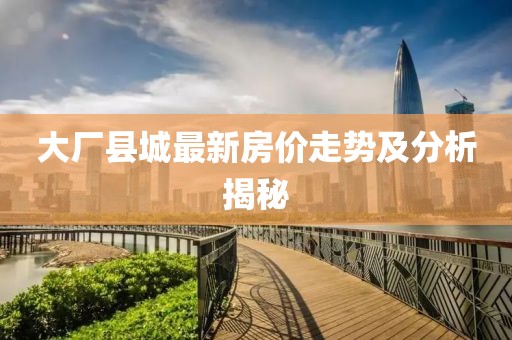 大厂县城最新房价走势及分析揭秘